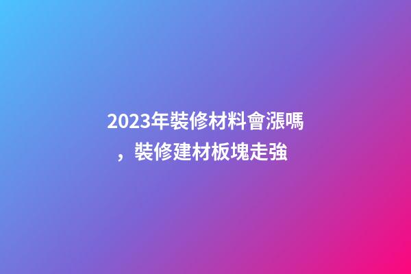 2023年裝修材料會漲嗎，裝修建材板塊走強-第1張-觀點-玄機派